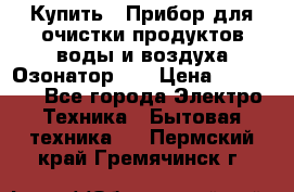 Купить : Прибор для очистки продуктов,воды и воздуха.Озонатор    › Цена ­ 25 500 - Все города Электро-Техника » Бытовая техника   . Пермский край,Гремячинск г.